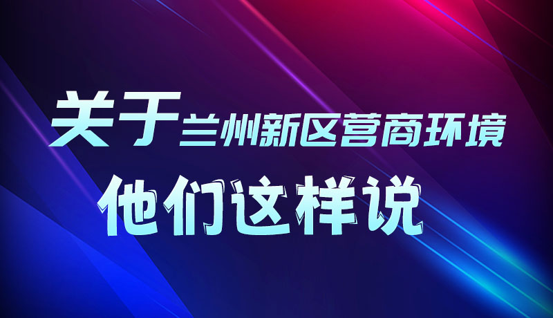 圖解|聽！關(guān)于蘭州新區(qū)營商環(huán)境，他們這樣說
